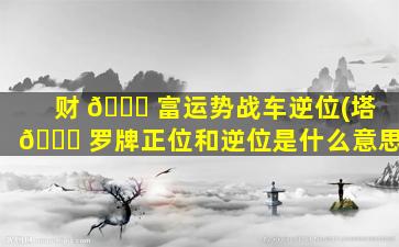 财 🐝 富运势战车逆位(塔 🐒 罗牌正位和逆位是什么意思)